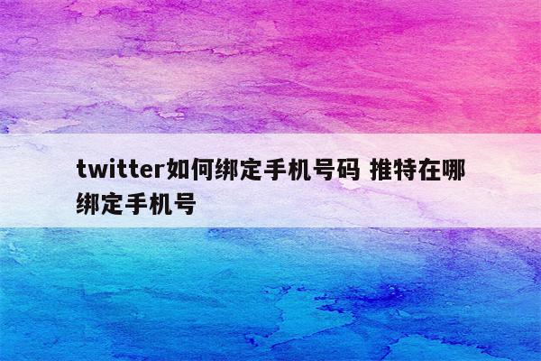 twitter如何绑定手机号码 推特在哪绑定手机号