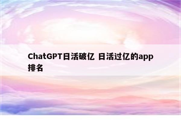 ChatGPT日活破亿 日活过亿的app排名