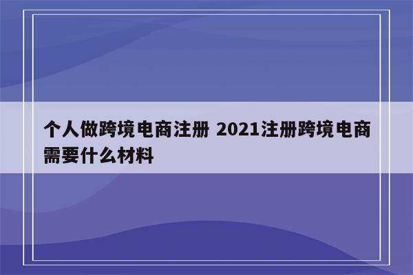 详细阅读:个人做跨境电商注册 2021注册跨境电商需要什么材料 个人做跨境电商注册 2021注册跨境电商需要什么材料