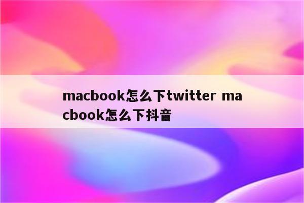 macbook怎么下twitter macbook怎么下抖音