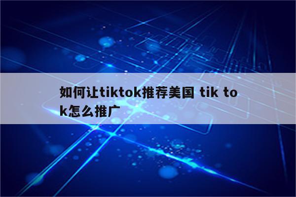 如何让tiktok推荐美国 tik tok怎么推广