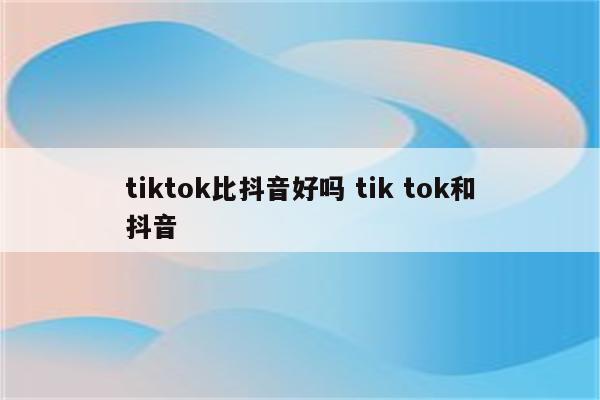 tiktok比抖音好吗 tik tok和抖音