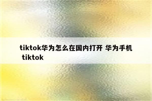 tiktok华为怎么在国内打开 华为手机 tiktok