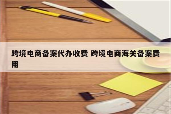 跨境电商备案代办收费 跨境电商海关备案费用