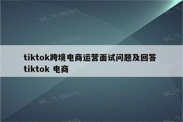tiktok跨境电商运营面试问题及回答 tiktok 电商