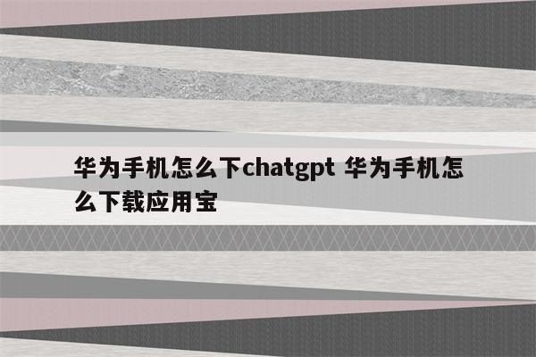 华为手机怎么下chatgpt 华为手机怎么下载应用宝