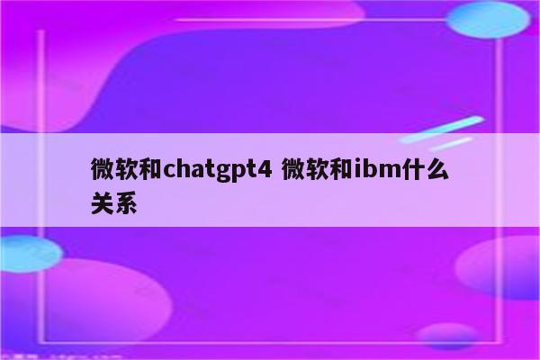 微软和chatgpt4 微软和ibm什么关系