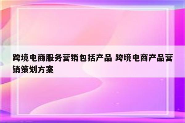 跨境电商服务营销包括产品 跨境电商产品营销策划方案