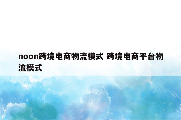 noon跨境电商物流模式 跨境电商平台物流模式