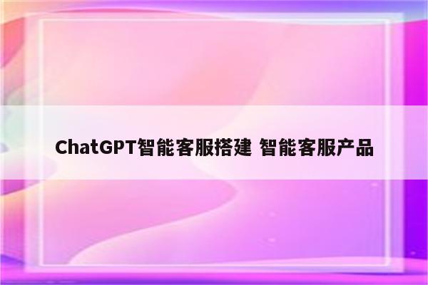 ChatGPT智能客服搭建 智能客服产品