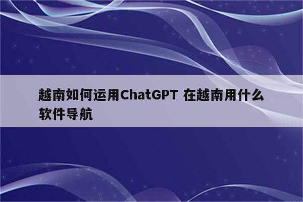越南如何运用ChatGPT 在越南用什么软件导航