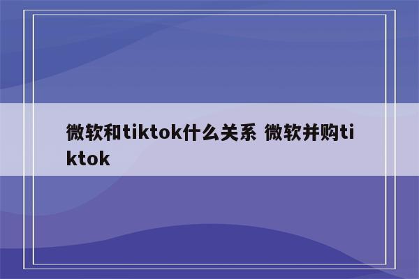 微软和tiktok什么关系 微软并购tiktok