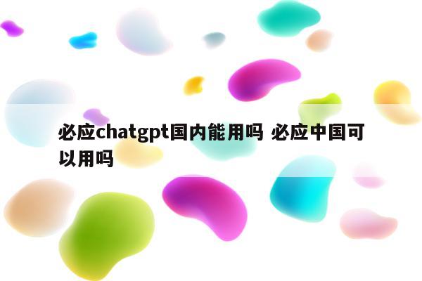 必应chatgpt国内能用吗 必应中国可以用吗