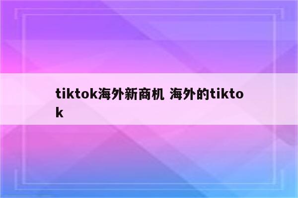 tiktok海外新商机 海外的tiktok