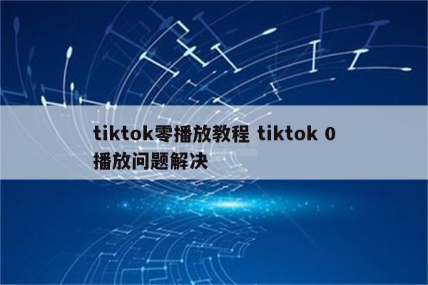 tiktok零播放教程 tiktok 0播放问题解决