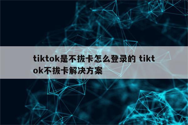tiktok是不拔卡怎么登录的 tiktok不拔卡解决方案