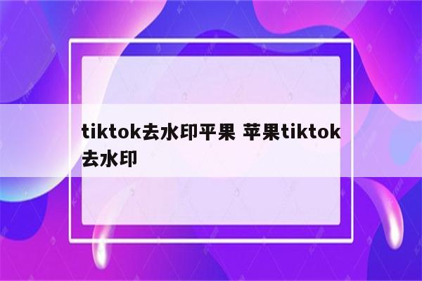tiktok去水印平果 苹果tiktok去水印