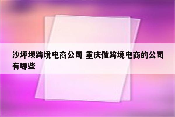 沙坪坝跨境电商公司 重庆做跨境电商的公司有哪些