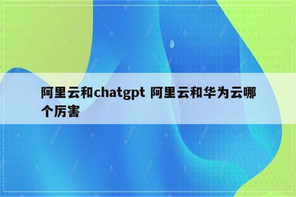 阿里云和chatgpt 阿里云和华为云哪个厉害