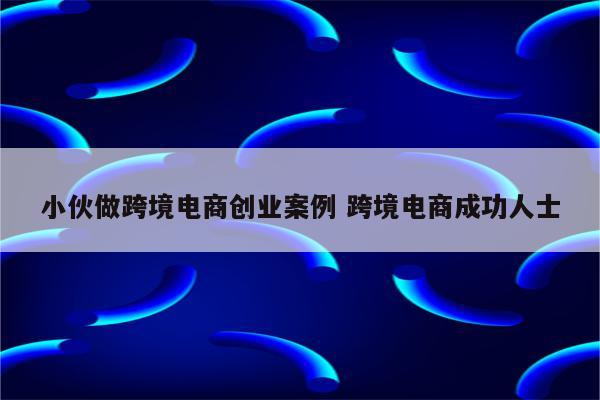 小伙做跨境电商创业案例 跨境电商成功人士