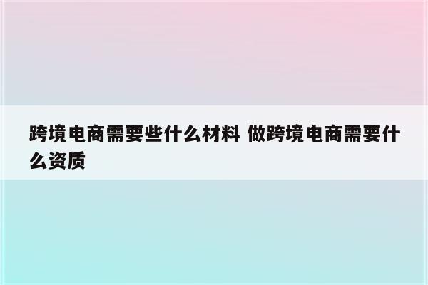 跨境电商需要些什么材料 做跨境电商需要什么资质