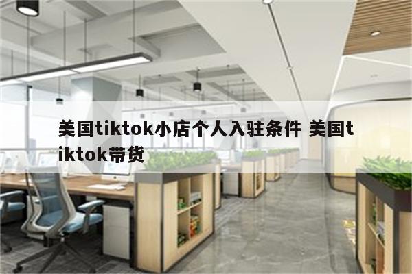 美国tiktok小店个人入驻条件 美国tiktok带货