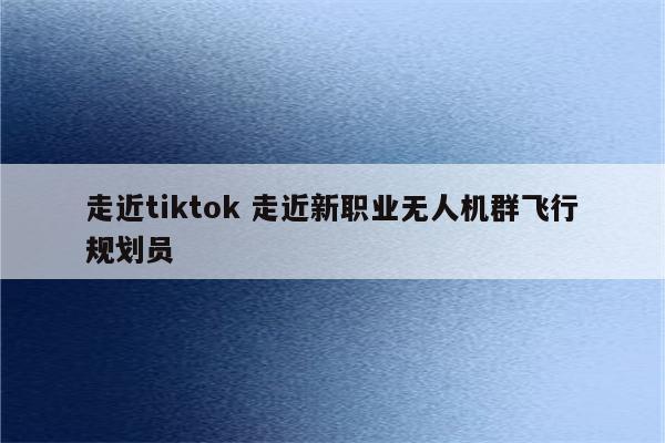 走近tiktok 走近新职业无人机群飞行规划员