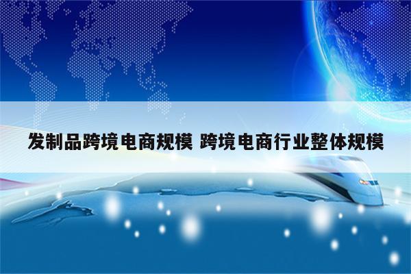 发制品跨境电商规模 跨境电商行业整体规模