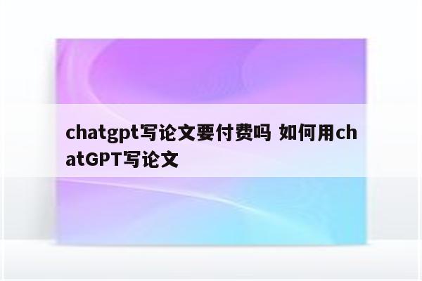chatgpt写论文要付费吗 如何用chatGPT写论文