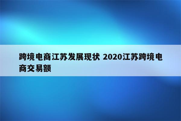 跨境电商江苏发展现状 2020江苏跨境电商交易额