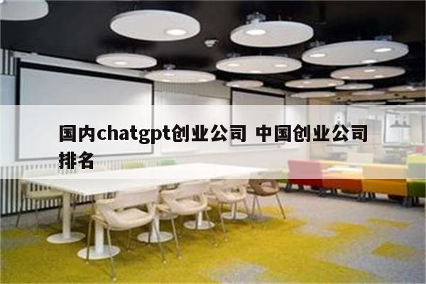 国内chatgpt创业公司 中国创业公司排名
