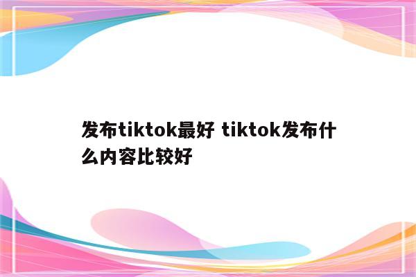 发布tiktok最好 tiktok发布什么内容比较好