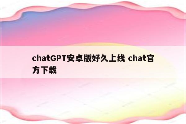 chatGPT安卓版好久上线 chat官方下载