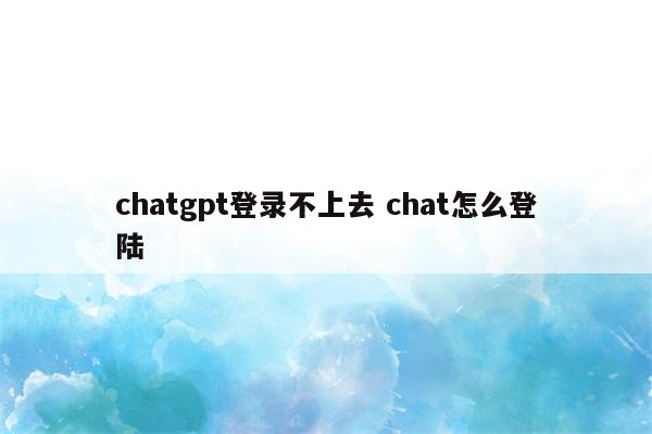 chatgpt登录不上去 chat怎么登陆