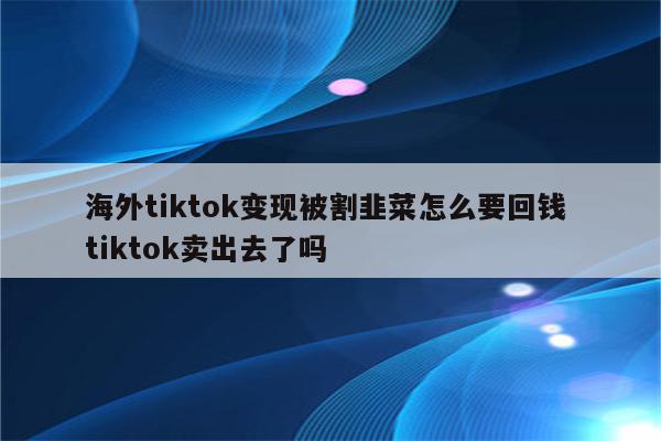 海外tiktok变现被割韭菜怎么要回钱 tiktok卖出去了吗