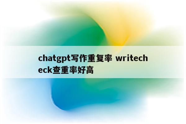 chatgpt写作重复率 writecheck查重率好高