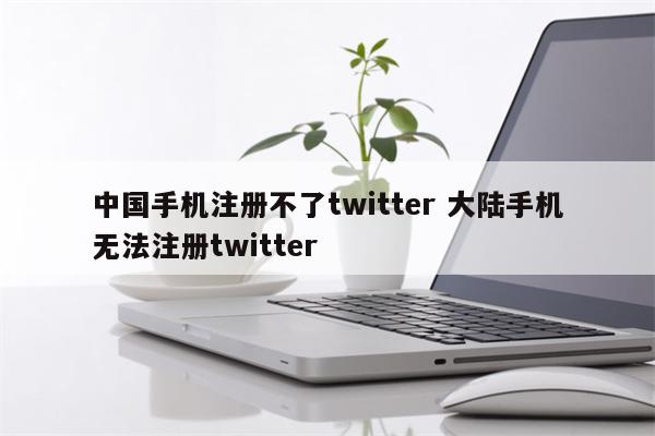 中国手机注册不了twitter 大陆手机无法注册twitter