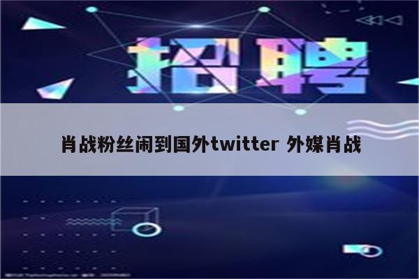 肖战粉丝闹到国外twitter 外媒肖战