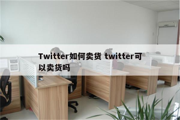 Twitter如何卖货 twitter可以卖货吗