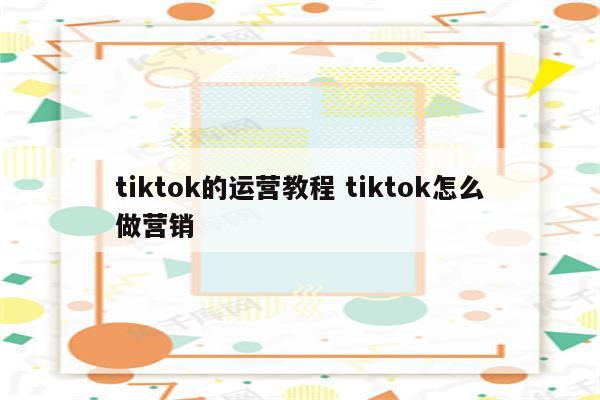 tiktok的运营教程 tiktok怎么做营销