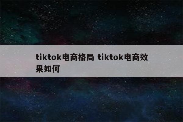 tiktok电商格局 tiktok电商效果如何