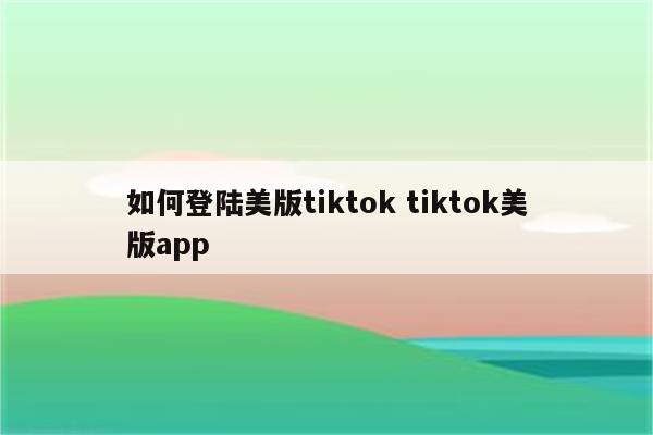 如何登陆美版tiktok tiktok美版app