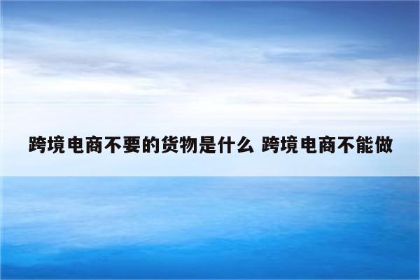 跨境电商不要的货物是什么 跨境电商不能做