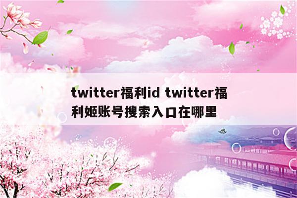 twitter福利id twitter福利姬账号搜索入口在哪里