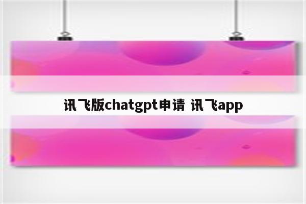 讯飞版chatgpt申请 讯飞app
