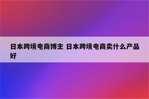 日本跨境电商博主 日本跨境电商卖什么产品好