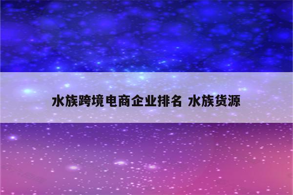 水族跨境电商企业排名 水族货源