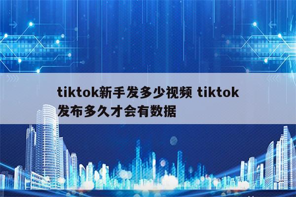 tiktok新手发多少视频 tiktok发布多久才会有数据