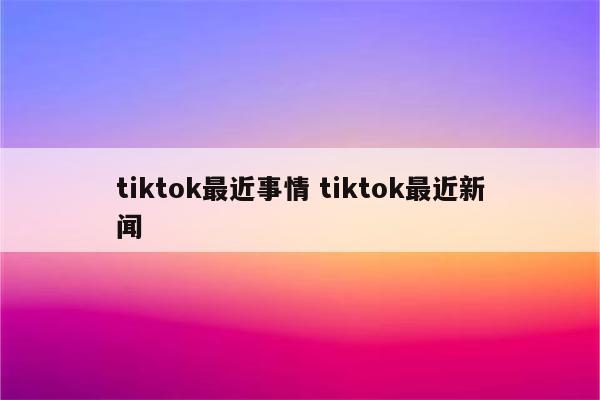 tiktok最近事情 tiktok最近新闻