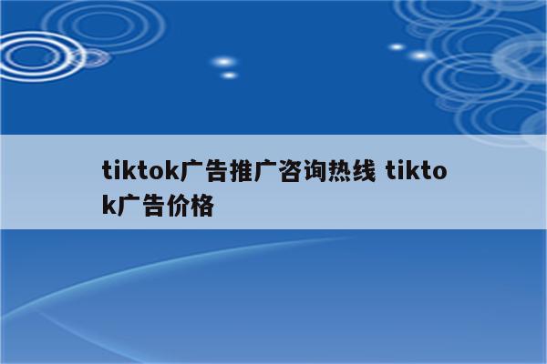 tiktok广告推广咨询热线 tiktok广告价格